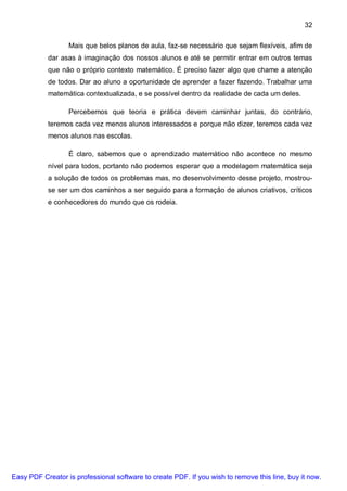 32

                  Mais que belos planos de aula, faz-se necessário que sejam flexíveis, afim de
           dar asas à imaginação dos nossos alunos e até se permitir entrar em outros temas
           que não o próprio contexto matemático. É preciso fazer algo que chame a atenção
           de todos. Dar ao aluno a oportunidade de aprender a fazer fazendo. Trabalhar uma
           matemática contextualizada, e se possível dentro da realidade de cada um deles.

                  Percebemos que teoria e prática devem caminhar juntas, do contrário,
           teremos cada vez menos alunos interessados e porque não dizer, teremos cada vez
           menos alunos nas escolas.

                  É claro, sabemos que o aprendizado matemático não acontece no mesmo
           nível para todos, portanto não podemos esperar que a modelagem matemática seja
           a solução de todos os problemas mas, no desenvolvimento desse projeto, mostrou-
           se ser um dos caminhos a ser seguido para a formação de alunos criativos, críticos
           e conhecedores do mundo que os rodeia.




Easy PDF Creator is professional software to create PDF. If you wish to remove this line, buy it now.
 