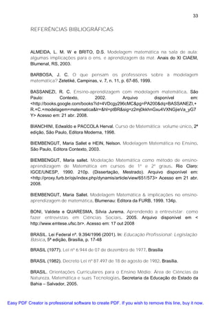 33


           REFERÊNCIAS BIBLIOGRÁFICAS



           ALMEIDA, L. M. W e BRITO, D.S. Modelagem matemática na sala de aula:
           algumas implicações para o ens. e aprendizagem da mat. Anais do XI CIAEM,
           Blumenal, RS, 2003.

           BARBOSA, J. C. O que pensam os professores sobre a modelagem
           matemática? Zetetiké, Campinas, v. 7, n. 11, p. 67-85, 1999.

           BASSANEZI, R. C. Ensino-aprendizagem com modelagem matemática. São
           Paulo:         Contexto,       2002.      Arquivo     disponível   em:
           <http://books.google.com/books?id=4VDcgy296cMC&pg=PA200&dq=BASSANEZI,+
           R.+C.+modelagem+matematica&lr=&hl=ptBR&sig=z2mj0kkhnGxu4VXNGjieVa_yG7
           Y> Acesso em: 21 abr. 2008.

           BIANCHINI, Edwaldo e PACCOLA Herval. Curso de Matemática: volume único, 2ª
           edição, São Paulo, Editora Moderna, 1998.

           BIEMBENGUT, Maria Sallet e HEIN, Nelson. Modelagem Matemática no Ensino.
           São Paulo, Editora Contexto, 2003.

           BIEMBENGUT, Maria sallet. Modelação Matemática como método de ensino-
           aprendizagem de Matemática em cursos de 1º e 2º graus. Rio Claro:
           IGCE/UNESP, 1990. 210p. (Dissertação, Mestrado). Arquivo disponível em:
           <http://proxy.furb.br/ojs/index.php/dynamis/article/view/651/573> Acesso em 21 abr.
           2008.

           BIEMBENGUT, Maria Sallet. Modelagem Matemática & implicações no ensino-
           aprendizagem de matemática. Blumenau: Editora da FURB, 1999. 134p.

           BONI, Valdete e QUARESMA, Sílvia Jurema. Aprendendo a entrevistar: como
           fazer entrevistas em Ciências Sociais. 2005. Arquivo disponível em <
           http://www.emtese.ufsc.br>. Acesso em: 17 out 2008

           BRASIL. Lei Federal nº. 9.394/1996 (2001). In: Educação Profissional: Legislação
           Básica, 5ª edição, Brasília, p. 17-48

           BRASIL (1977). Lei nº 6.944 de 07 de dezembro de 1977. Brasília

           BRASIL (1982). Decreto Lei nº 87.497 de 18 de agosto de 1982. Brasília.

           BRASIL. Orientações Curriculares para o Ensino Médio: Área de Ciências da
           Natureza, Matemática e suas Tecnologias. Secretaria da Educação do Estado da
           Bahia – Salvador, 2005.



Easy PDF Creator is professional software to create PDF. If you wish to remove this line, buy it now.
 
