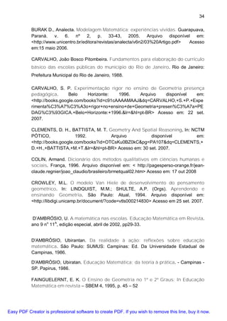 34

           BURAK D., Analecta. Modelagem Matemática: experiências vividas. Guarapuava,
           Paraná.    v.   6.   nº    2,    p.    33-43,   2005.    Arquivo   disponível   em:
           <http://www.unicentro.br/editora/revistas/analecta/v6n2/03%20Artigo.pdf>     Acesso
           em:15 maio 2006.

           CARVALHO, João Bosco Pitombeira. Fundamentos para elaboração do currículo
           básico das escolas públicas do município do Rio de Janeiro. Rio de Janeiro:
           Prefeitura Municipal do Rio de Janeiro, 1988.

           CARVALHO, S. P. Experimentação rigor no ensino de Geometria presença
           pedagógica.       Belo     Horizonte:  1996.  Arquivo  disponível  em:
           <http://books.google.com/books?id=c91cAAAAMAAJ&dq=CARVALHO,+S.+P.+Expe
           rimenta%C3%A7%C3%A3o+rigor+no+ensino+de+Geometria+presen%C3%A7a+PE
           DAG%C3%93GICA.+Belo+Horizonte:+1996.&lr=&hl=pt-BR> Acesso em: 22 set.
           2007.

           CLEMENTS, D. H., BATTISTA, M. T. Geometry And Spatial Reasoning, In: NCTM
           PÓTICO,              1992.          Arquivo         disponível         em:
           <http://books.google.com/books?id=OTCsKu0BZ0kC&pg=PA107&dq=CLEMENTS,+
           D.+H.,+BATTISTA,+M.+T.&lr=&hl=pt-BR> Acesso em: 30 set. 2007.

           COLIN, Armand. Dicionário dos métodos qualitativos em ciências humanas e
           sociais. França, 1996. Arquivo disponível em: < http://pagesperso-orange.fr/jean-
           claude.regnier/joao_claudio/brasileiro/brmetqual02.htm> Acesso em: 17 out 2008

           CROWLEY, M.L. O modelo Van Hiele de desenvolvimento do pensamento
           geométrico. In: LINDQUIST, M.M.; SHULTE, A.P. (Orgs). Aprendendo e
           ensinando Geometria. São Paulo: Atual, 1994. Arquivo disponível em:
           <http://libdigi.unicamp.br/document/?code=vtls000214830> Acesso em 25 set. 2007.


           D’AMBRÓSIO, U. A matemática nas escolas. Educação Matemática em Revista.
           ano 9 no 11A, edição especial, abril de 2002, pp29-33.


           D'AMBRÓSIO, Ubirantan. Da realidade à ação: reflexões sobre educação
           matemática. São Paulo: SUMUS: Campinas: Ed. Da Universidade Estadual de
           Campinas, 1986.

           D'AMBRÓSIO, Ubiratan. Educação Matemática: da teoria à prática. - Campinas -
           SP. Papirus, 1986.

           FAINGUELERNT, E. K. O Ensino de Geometria no 1º e 2º Graus: In Educação
           Matemática em revista – SBEM 4, 1995, p. 45 – 52




Easy PDF Creator is professional software to create PDF. If you wish to remove this line, buy it now.
 