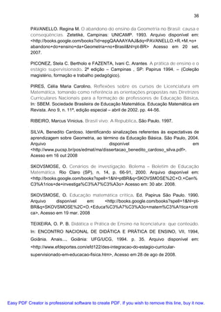 36

           PAVANELLO. Regina M. O abandono do ensino da Geometria no Brasil: causa e
           conseqüências. Zetetiké, Campinas: UNICAMP. 1993. Arquivo disponível em:
           <http://books.google.com/books?id=epgQAAAAYAAJ&dq=PAVANELLO.+R.+M.+o+
           abandono+do+ensino+da+Geometria+no+Brasil&hl=pt-BR> Acesso em 20 set.
           2007.

           PICONEZ, Stela C. Bertholo e FAZENTA, Ivani C. Arantes. A prática de ensino e o
           estágio supervisionado. 2ª edição – Campinas , SP: Papirus 1994. – (Coleção
           magistério, formação e trabalho pedagógico).

           PIRES, Célia Maria Carolino. Reflexões sobre os cursos de Licenciatura em
           Matemática, tomando como referência as orientações propostas nas Diretrizes
           Curriculares Nacionais para a formação de professores de Educação Básica.
           In: SBEM. Sociedade Brasileira de Educação Matemática. Educação Matemática em
           Revista. Ano 9, n. 11ª, edição especial – abril de 2002. pp. 44-56.

           RIBEIRO, Marcus Vinicius. Brasil vivo: A Republica. São Paulo. 1997.

           SILVA, Benedito Cardoso. Identificando sinalizações referentes às expectativas de
           aprendizagem sobre Geometria, ao término da Educação Básica. São Paulo, 2004.
           Arquivo                              disponível                               em
           <http://www.pucsp.br/pos/edmat/ma/dissertacao_benedito_cardoso_silva.pdf>.
           Acesso em 16 out 2008

           SKOVSMOSE, O. Cenários de investigação. Bolema – Boletim de Educação
           Matemática. Rio Claro (SP), n. 14, p. 66-91, 2000. Arquivo disponível em:
           <http://books.google.com/books?spell=1&hl=ptBR&q=SKOVSMOSE%2C+O.+Cen%
           C3%A1rios+de+investiga%C3%A7%C3%A3o> Acesso em: 30 abr. 2008.

           SKOVSMOSE, O. Educação matemática critica. Ed. Papirus São Paulo. 1990.
           Arquivo     disponível    em: <http://books.google.com/books?spell=1&hl=pt-
           BR&q=SKOVSMOSE%2C+O.+Educa%C3%A7%C3%A3o+matem%C3%A1tica+criti
           ca>, Acesso em 19 mar. 2008

           TEIXEIRA, O. P. B. Didática e Prática de Ensino na licenciatura: que conteúdo.
           In: ENCONTRO NACIONAL DE DIDÁTICA E PRÁTICA DE ENSINO, VII, 1994,
           Goiânia. Anais..., Goiânia: UFG/UCG, 1994. p. 35. Arquivo disponível em:
           <http://www.efdeportes.com/efd122/des-integracao-do-estagio-curricular-
           supervisionado-em-educacao-fisica.htm>, Acesso em 28 de ago de 2008.




Easy PDF Creator is professional software to create PDF. If you wish to remove this line, buy it now.
 