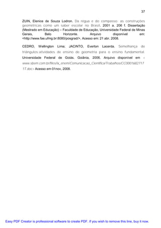 37

           ZUIN, Elenice de Souza Lodron. Da régua e do compasso: as construções
           geométricas como um saber escolar no Brasil. 2001 a. 206 f. Dissertação
           (Mestrado em Educação) – Faculdade de Educação, Universidade Federal de Minas
           Gerais,        Belo        Horizonte.       Arquivo         disponível    em:
           <http://www.fae.ufmg.br:8080/posgrad/>, Acesso em: 21 abr. 2008.

           CEDRO,      Wellington   Lima;   JACINTO,     Everton    Lacerda.   Semelhança      de
           triângulos:atividades de ensino de geometria para o ensino fundamental.
           Universidade Federal de Goiás. Goiânia, 2006. Arquivo disponível em <
           www.sbem.com.br/files/ix_enem/Comunicacao_Cientifica/Trabalhos/CC0001682717
           1T.doc> Acesso em 01nov, 2008.




Easy PDF Creator is professional software to create PDF. If you wish to remove this line, buy it now.
 
