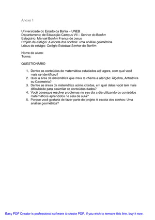 Anexo 1


           Universidade do Estado da Bahia – UNEB
           Departamento de Educação Campus VII – Senhor do Bonfim
           Estagiário: Manoel Bonfim França de Jesus
           Projeto de estágio: A escola dos sonhos: uma análise geométrica
           Lócus do estágio: Colégio Estadual Senhor do Bonfim

           Nome do aluno:
           Turma:

           QUESTIONÁRIO

               1. Dentre os conteúdos de matemática estudados até agora, com qual você
                  mais se identificou?
               2. Qual a área da matemática que mais te chama a atenção: Álgebra, Aritmética
                  ou Geometria?
               3. Dentre as áreas da matemática acima citadas, em qual delas você tem mais
                  dificuldade para assimilar os conteúdos dados?
               4. Você consegue resolver problemas no seu dia a dia utilizando os conteúdos
                  matemáticos aprendidos na sala de aula?
               5. Porque você gostaria de fazer parte do projeto A escola dos sonhos: Uma
                  análise geométrica?




Easy PDF Creator is professional software to create PDF. If you wish to remove this line, buy it now.
 