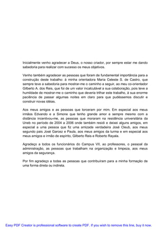 Inicialmente venho agradecer a Deus, o nosso criador, por sempre estar me dando
           sabedoria para realizar com sucesso os meus objetivos.

           Venho também agradecer as pessoas que foram de fundamental importância para a
           construção deste trabalho: à minha orientadora Maria Celeste S. de Castro, que
           sempre teve a sabedoria para mostrar-me o caminho a seguir, ao meu co-orientador
           Gilberto A. dos Reis, que foi de um valor incalculável a sua colaboração, pois teve a
           humildade de mostrar-me o caminho que deveria trilhar este trabalho, à sua enorme
           paciência de passar algumas noites em claro para que pudéssemos discutir e
           construir novas idéias.

           Aos meus amigos e as pessoas que torceram por mim. Em especial aos meus
           irmãos Edvando e a Simone que tenho grande amor e sempre mesmo com a
           distância incentivou-me, as pessoas que moraram na residência universitária da
           Uneb no período de 2004 a 2006 onde também residi e deixei alguns amigos, em
           especial a uma pessoa que fiz uma amizade verdadeira José Cleub, aos meus
           segundo pais José Garcez e Paula, aos meus amigos da turma e em especial aos
           meus amigos e irmão de espírito, Gilberto Reis e Roberto Rayala.

           Agradeço a todos os funcionários do Campus VII, ao professores, o pessoal da
           administração, as pessoas que trabalham na organização e limpeza, aos meus
           amigos da segurança.

           Por fim agradeço a todas as pessoas que contribuíram para a minha formação de
           uma forma direta ou indireta.




Easy PDF Creator is professional software to create PDF. If you wish to remove this line, buy it now.
 
