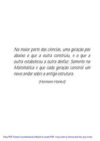 Na maior parte das ciências, uma geração põe
           abaixo o que a outra construiu, e o que a
           outra estabeleceu a outra desfaz. Somente na
           Matemática é que cada geração constrói um
           novo andar sobre a antiga estrutura.
                                       (Hermann Hankel)




Easy PDF Creator is professional software to create PDF. If you wish to remove this line, buy it now.
 