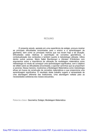RESUMO



                  O presente estudo, apoiada em uma experiência de estágio, procura mostrar
           as principais dificuldades encontradas para o ensino e a aprendizagem de
           geometria, bem como os principais motivos que nos levam hoje a tal situação.
           Dificuldades estas relativas à assimilação de conceitos geométricos, à
           contextualização dos conteúdos e também quanto à metodologia utilizada. Utiliza
           dentre outros autores, Maria Sallet Biembengut e Ubiratan D’Ambrósio com
           argumentos sobre a importância da utilização da modelagem matemática como
           metodologia no intuito de conseguir uma aprendizagem significativa, com o objetivo
           de refletir sobre as dificuldades encontradas, e apontar caminhos que se proponham
           a saná-las. Dessa maneira, mostramos a Modelagem Matemática como metodologia
           eficaz em busca da construção de conceitos matemáticos e que proporciona uma
           aprendizagem significativa. O resultado deste trabalho sugere a necessidade de
           uma abordagem diferente das tradicionais. Uma abordagem voltada para as
           necessidades cotidianas dos nossos educandos.




           Palavras-chave: Geometria; Estágio; Modelagem Matemática




Easy PDF Creator is professional software to create PDF. If you wish to remove this line, buy it now.
 
