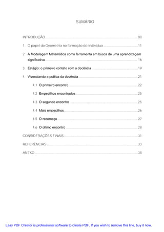 SUMÁRIO


           INTRODUÇÃO ....................................................................................................08

           1. O papel da Geometria na formação do indivíduo .....................................11

           2. A Modelagem Matemática como ferramenta em busca de uma aprendizagem
               significativa ................................................................................................... 16

           3. Estágio: o primeiro contato com a docência ..................................................19

           4. Vivenciando a prática da docência ................................................................21

                    4.1 O primeiro encontro...........................................................................22

                    4.2 Empecilhos encontrados ...................................................................25

                    4.3 O segundo encontro ..........................................................................25

                    4.4 Mais empecilhos................................................................................26

                    4.5 O recomeço .......................................................................................27

                    4.6 O último encontro ..............................................................................28

           CONSIDERAÇÕES FINAIS................................................................................31

           REFERÊNCIAS ..................................................................................................33

           ANEXO ...............................................................................................................38




Easy PDF Creator is professional software to create PDF. If you wish to remove this line, buy it now.
 