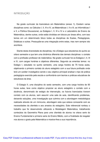 8


           INTRODUÇÃO



               Na grade curricular da licenciatura em Matemática (anexo 1), Existem varias
           disciplinas como: os Cálculos I, II, III e IV, as Matemáticas I, II e III, as Informáticas I
           e II, a Política Educacional, os Estágios I, II, III e IV e o Laboratório de Ensino da
           Matemática, dentre outras, onde estão divididas em blocos por áreas afins, com isso
           temos em um determinado bloco todas as disciplinas de Exatas, Pedagógicas,
           Didáticas e outras. Pressupõe-se uma integração entre estas, mas nem sempre isto
           acontece.

               Diante desta diversidade de disciplinas, há o Estágio que estudamos do quinto ao
           oitavo semestre e que tem uma dinâmica diferente das demais disciplinas: o contato
           com a profissão–professor de matemática. Na grade curricular há os Estágios I, II, III
           e IV, com cargas horárias e objetivos diferentes. Segundo as ementas temos: no
           Estágio I, estudado no quinto semestre, uma carga horária de 75 horas aulas,
           objetivando o primeiro contato do aluno estagiário com a sua futura profissão onde
           terá um caráter investigativo sendo o seu objetivo principal analisar o tipo de prática
           pedagógica exercida pela escola e confrontá-la com teorias e práticas educativas de
           estudiosos da área.

               O Estagio II, uma disciplina do sexto semestre, com uma carga horária de 90
           horas aulas, teve como objetivo propiciar ao aluno estagiário o contato com a
           docência, denominado de estágio de intervenção, os futuros licenciados tiveram
           contato com os alunos, sem assumir uma sala de aula, identificando problemas,
           deixando soluções, uma investigação que culmina com a abordagem metodológica
           realizada através de um minicurso, abordagem esta que estava consoante com as
           necessidades da clientela e aos anseios do estagiário. Este referencial norteou o
           trabalho que foi desenvolvido utilizando a Modelagem Matemática, trabalhando
           conteúdos da Geometria Plana para uma clientela de alunos na oitava serie do
           Ensino Fundamental e primeira serie do Ensino Médio, com a finalidade de resgatar
           nos alunos o gosto pela Matemática e mostrar-lhes a sua importância.




Easy PDF Creator is professional software to create PDF. If you wish to remove this line, buy it now.
 