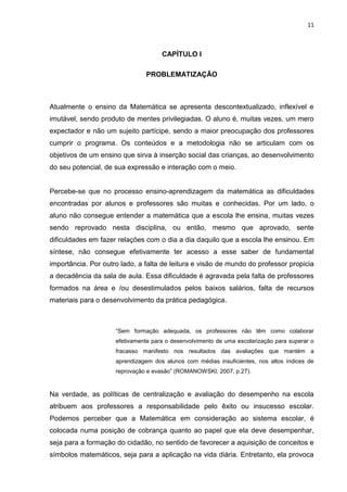 11



                                     CAPÍTULO I

                               PROBLEMATIZAÇÃO



Atualmente o ensino da Matemática se apresenta descontextualizado, inflexível e
imutável, sendo produto de mentes privilegiadas. O aluno é, muitas vezes, um mero
expectador e não um sujeito partícipe, sendo a maior preocupação dos professores
cumprir o programa. Os conteúdos e a metodologia não se articulam com os
objetivos de um ensino que sirva à inserção social das crianças, ao desenvolvimento
do seu potencial, de sua expressão e interação com o meio.


Percebe-se que no processo ensino-aprendizagem da matemática as dificuldades
encontradas por alunos e professores são muitas e conhecidas. Por um lado, o
aluno não consegue entender a matemática que a escola lhe ensina, muitas vezes
sendo reprovado nesta disciplina, ou então, mesmo que aprovado, sente
dificuldades em fazer relações com o dia a dia daquilo que a escola lhe ensinou. Em
síntese, não consegue efetivamente ter acesso a esse saber de fundamental
importância. Por outro lado, a falta de leitura e visão de mundo do professor propicia
a decadência da sala de aula. Essa dificuldade é agravada pela falta de professores
formados na área e /ou desestimulados pelos baixos salários, falta de recursos
materiais para o desenvolvimento da prática pedagógica.



                     “Sem formação adequada, os professores não têm como colaborar
                     efetivamente para o desenvolvimento de uma escolarização para superar o
                     fracasso manifesto nos resultados das avaliações que mantém a
                     aprendizagem dos alunos com médias insuficientes, nos altos índices de
                     reprovação e evasão” (ROMANOWSKI, 2007, p.27).



Na verdade, as políticas de centralização e avaliação do desempenho na escola
atribuem aos professores a responsabilidade pelo êxito ou insucesso escolar.
Podemos perceber que a Matemática em consideração ao sistema escolar, é
colocada numa posição de cobrança quanto ao papel que ela deve desempenhar,
seja para a formação do cidadão, no sentido de favorecer a aquisição de conceitos e
símbolos matemáticos, seja para a aplicação na vida diária. Entretanto, ela provoca
 