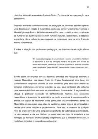 13



disciplina Matemática nas séries finais do Ensino Fundamental sem preparação para
estas séries.


Segundo a ementa curricular do curso de pedagogia, os discentes estudam apenas
uma disciplina em relação à matemática, conhecida como Fundamentos Teóricos e
Metodológicos do Ensino da Matemática de -60 h, cujos conteúdos são a construção
do número e as quatro operações com números naturais. Deste modo, a disciplina
supracitada não é suficiente para preparar os professores para os anos finais do
Ensino Fundamental.


E sobre a atuação dos professores pedagogos, as diretrizes da educação afirma
que:


                     “Os cursos de pedagogia de universidades e centros universitários habilitam
                     os estudantes a atuar na educação infantil e nos quatro anos iniciais do
                     ensino fundamental, desde que o currículo contenha as diretrizes previstas
                     para o magistério.” (apud PRADO, Revista Nova Escola Junho/Julho.2003,
                     p. 17)


Sendo assim, observamos que os docentes formados em Pedagogia ensinam a
matéria Matemática nas séries finais do Ensino Fundamental com base em
conhecimentos adquiridos durante os anos escolares, pois este curso aborda os
conceitos matemáticos de forma reduzida, ou seja, seus conteúdos são voltados
para a educação infantil e os anos iniciais do Ensino Fundamental. E segundo Pires
(2002), o professor necessita ter conhecimentos relativos aos conteúdos
matemáticos e à natureza da Matemática, de modo a sentir-se à vontade quando a
ensina; ser capaz de relacionar idéias particulares ou procedimentos dentro da
Matemática, de conversar sobre ela e de explicar os juízos feitos e os significados e
razões para certas relações e procedimentos. Para isso, o professor de qualquer
nível de ensino deve ter uma compreensão profunda da Matemática que ministrará,
da sua natureza e da sua história, do papel que esta tem na sociedade e na
formação do indivíduo. Shulman (1986) complementa que o professor deve saber, e
muito bem, inclusive, o conteúdo que vai ensinar.
 