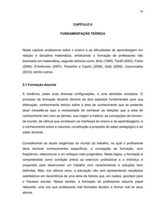16



                                   CAPÍTULO II

                          FUNDAMENTAÇÃO TEÓRICA




Neste capítulo analisamos sobre o ensino e as dificuldades de aprendizagem em
relação à disciplina matemática, enfatizando a formação de professores não
licenciado em matemática, segundo teóricos como: Brito (1996), Tardif (2003), Freire
(2006), D‟Ambrosio (2007), Fiorentini e Castro (2008), Gatti (2009), Vasconcelos
(2010), dentre outros.



2.1 Formação docente

A docência, pelas suas diversas configurações, é uma atividade complexa. O
processo de formação docente decorre de dois aspectos fundamentais para sua
efetivação: conhecimento teórico sobre a área de conhecimento que se pretende
atuar (ressalta-se aqui a necessidade de conhecer as relações que a área de
conhecimento tem com as demais, sua origem e história, as concepções de homem,
de mundo, de ciência que constituem as interfaces do ensino e da aprendizagem), e
o conhecimento sobre a natureza, constituição e propósito do saber pedagógico e do
saber docente.


Considerando as atuais exigências do mundo do trabalho, no qual o profissional
deve dominar conhecimentos específicos, a concepção de formação, com
freqüência, relaciona-se a um enfoque mais pragmático. Nesta lógica, a formação é
compreendida como condição prévia ao exercício profissional e o individuo é
preparado para desenvolver um trabalho com características e soluções bem
definidas. Mas, nos últimos anos, a educação não vem apresentando resultados
satisfatórios em decorrência de uma série de fatores que, em cadeia, apontam para
o fracasso escolar. Nesse sentido, a formação de professores assume papel
relevante, uma vez que professores mal formados tendem a formar mal os seus
alunos.
 