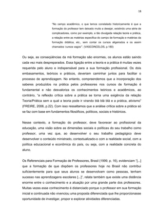18



                     “No campo acadêmico, o que temos constatado historicamente é que a
                     formação do professor tem deixado muito a desejar, existindo uma série de
                     complicadores, como por exemplo, a tão divulgada relação teoria e prática,
                     a relação entre as matérias especifica do campo de formação e matérias da
                     formação didática, etc., sem contar os cursos aligeirados e os assim
                     chamados „cursos vagos‟”. (VASCONCELOS, p.180)



Ou seja, as conseqüências da má formação são enormes, os alunos estão saindo
cada vez mais despreparados. Essa ligação entre a teoria e a prática é muitas vezes
requerida pelo aluno e indispensável para a sua formação profissional. Os dois
embasamentos, teóricos e práticos, deveriam caminhar juntos para facilitar o
processo de aprendizagem. No entanto, compreendemos que a incorporação dos
saberes produzidos na prática pelos professores nos cursos de formação é
fundamental e não desvaloriza os conhecimentos teóricos e acadêmicos, ao
contrário, “a reflexão crítica sobre a prática se torna uma exigência da relação
Teoria/Prática sem a qual a teoria pode ir virando blá blá blá e a prática, ativismo”
(FREIRE, 2006, p.22). Com isso ressaltamos que a análise crítica sobre a prática só
se faz com base em fundamentos filosóficos, políticos, sociais e históricos.


Nesse contexto, a formação do professor, deve favorecer ao profissional da
educação, uma visão sobre as dimensões sociais e políticas do seu trabalho como
professor, uma vez que, ao desenvolver o seu trabalho pedagógico deve
desenvolver o conteúdo ministrado, contextualizado-o com a realidade social, com a
política educacional e econômica do país, ou seja, com a realidade concreta do
aluno.


Os Referenciais para Formação de Professores, Brasil (1999, p. 16), evidenciam “[...]
que a formação de que dispõem os professores hoje no Brasil não contribui
suficientemente para que seus alunos se desenvolvam como pessoas, tenham
sucesso nas aprendizagens escolares [...]”, relata também que existe uma distância
enorme entre o conhecimento e a atuação por uma grande parte dos professores.
Muitas vezes esse conhecimento é distanciado porque o professor em sua formação
inicial e continuada não vivenciou uma proposta diferenciada que lhe proporcionasse
oportunidade de investigar, propor e explorar atividades diferenciadas.
 
