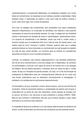 20



matematicamente e compreender Matemática, de estabelecer relações com outras
áreas do conhecimento, de expressar-se com clareza, precisão e objetividade. Estas
almejam ainda, a valorização da prática e uma nova visão da prática, durante o
curso, vista como lugar, foco e fonte de pesquisa.


Com isso, os estágios são fundamentais, pois possibilitam que sejam trabalhados
aspectos indispensáveis na construção da identidade, dos saberes e das posturas
necessárias ao exercício da profissão docente. Ou seja, o estágio tem por finalidade
colocar o licenciando em situação de ensino e aprendizagem, oportunizando assim,
um conjunto de experiências e de reflexões, sendo que este é, muitas vezes, o
primeiro contato que os acadêmicos têm com a sala de aula, lhe dando assim, uma
melhor visão de como “funciona” a prática. Portanto, pode-se dizer que o estágio
pretende oferecer ao futuro licenciado um conhecimento da real situação do trabalho
em sala de aula, sendo também, um momento para se verificar as competências
adquiridas ao longo do curso na prática profissional.


Contudo, um professor, para exercer adequadamente a sua atividade profissional,
tem de ter bons conhecimentos e uma boa relação com a Matemática, de conhecer
em profundidade o currículo e ser capaz de recriá-lo de acordo com a sua situação
de trabalho. Na sua prática educativa, o professor deve ser capaz de agir e, muitas
vezes, de agir em situações de grande pressão. Ou seja, um curso de formação de
professores de Matemática deve ser necessariamente diferente de um curso que
visa formar matemáticos para se dedicarem prioritariamente à investigação. O
professor é um profissional em permanente desenvolvimento.


Os educadores, de que, necessita o ensino, devem possuir, mais do que domínio de
conteúdos. Terão de apresentar abertura e receptividade de espírito para encarar a
matemática de um ponto de vista não matemático, sendo capazes de empatia com
os alunos, de forma a ser sensíveis os seus problemas e anseios (PINTO, 1996).
Mais do que conhecer a matemática, eles têm que conhecer aqueles a quem estão
ensinando e os caminhos para atingi-los.


A competência técnica do professor é um dos fatores determinantes da eficiência do
ensino, e está condicionado aos domínios dos conteúdos que ele pretende ensinar.
 