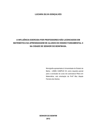 LUCIARA SILVA GONÇALVES




  A INFLUÊNCIA EXERCIDA POR PROFESSORES NÃO LICENCIADOS EM
MATEMÁTICA NA APRENDIZAGEM DE ALUNOS DO ENSINO FUNDAMENTAL II
              NA CIDADE DE SENHOR DO BONFIM-BA.




                            Monografia apresentada à Universidade do Estado da
                            Bahia – UNEB- CAMPUS VII, como requisito parcial
                            para a conclusão do curso de Licenciatura Plena em
                            Matemática, sob orientação da Profª Msc Alayde
                            Ferreira dos Santos.




                      SENHOR DO BONFIM
                            2012
 