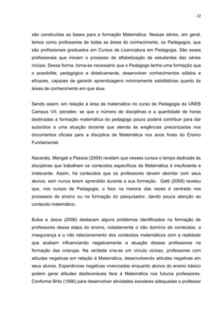 22



são construídas as bases para a formação Matemática. Nessas séries, em geral,
temos como professores de todas as áreas do conhecimento, os Pedagogos, que
são profissionais graduados em Cursos de Licenciatura em Pedagogia. São esses
profissionais que iniciam o processo de alfabetização de estudantes das séries
iniciais. Dessa forma, torna-se necessário que o Pedagogo tenha uma formação que
o possibilite, pedagógico e didaticamente, desenvolver conhecimentos sólidos e
eficazes, capazes de garantir aprendizagens minimamente satisfatórias quanto às
áreas de conhecimento em que atua.


Sendo assim, em relação à área da matemática no curso de Pedagogia da UNEB
Campus VII, percebe- se que o número de disciplinas e a quantidade de horas
destinadas à formação matemática do pedagogo pouco poderá contribuir para dar
subsídios a uma atuação docente que atenda às exigências preconizadas nos
documentos oficiais para a disciplina de Matemática nos anos finais do Ensino
Fundamental.


Nacarato, Mengali e Passos (2009) revelam que nesses cursos o tempo dedicado às
disciplinas que trabalham os conteúdos específicos da Matemática é insuficiente e
irrelevante. Assim, há conteúdos que os professores devem abordar com seus
alunos, sem nunca terem aprendido durante a sua formação. Gatti (2009) revelou
que, nos cursos de Pedagogia, o foco na maioria das vezes é centrado nos
processos de ensino ou na formação do pesquisador, dando pouca atenção ao
conteúdo matemático.


Bulos e Jesus (2006) destacam alguns problemas identificados na formação de
professores dessa etapa do ensino, notadamente o não domínio de conteúdos, a
insegurança e o não relacionamento dos conteúdos matemáticos com a realidade
que acabam influenciando negativamente a atuação desses professores na
formação das crianças. Na verdade cria-se um círculo vicioso, professores com
atitudes negativas em relação à Matemática, desenvolvendo atitudes negativas em
seus alunos. Experiências negativas vivenciadas enquanto alunos do ensino básico
podem gerar atitudes desfavoráveis face à Matemática nos futuros professores.
Conforme Brito (1996) para desenvolver atividades escolares adequadas o professor
 