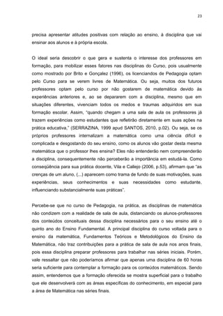 23



precisa apresentar atitudes positivas com relação ao ensino, à disciplina que vai
ensinar aos alunos e à própria escola.


O ideal seria descobrir o que gera e sustenta o interesse dos professores em
formação, para mobilizar esses fatores nas disciplinas do Curso, pois usualmente
como mostrado por Brito e Gonçalez (1996), os licenciandos de Pedagogia optam
pelo Curso para se verem livres de Matemática. Ou seja, muitos dos futuros
professores optam pelo curso por não gostarem de matemática devido às
experiências anteriores e, ao se depararem com a disciplina, mesmo que em
situações diferentes, vivenciam todos os medos e traumas adquiridos em sua
formação escolar. Assim, “quando chegam a uma sala de aula os professores já
trazem experiências como estudantes que refletirão diretamente em suas ações na
prática educativa,” (SERRAZINA, 1999 apud SANTOS, 2010, p.02). Ou seja, se os
próprios professores internalizam a matemática como uma ciência difícil e
complicada e desgostando do seu ensino, como os alunos vão gostar desta mesma
matemática que o professor lhes ensina? Eles não entenderão nem compreenderão
a disciplina, consequentemente não perceberão a importância em estudá-la. Como
conseqüência para sua prática docente, Vila e Callejo (2006, p.53), afirmam que “as
crenças de um aluno, (...) aparecem como trama de fundo de suas motivações, suas
experiências,   seus   conhecimentos      e   suas   necessidades   como   estudante,
influenciando substancialmente suas práticas”.


Percebe-se que no curso de Pedagogia, na prática, as disciplinas de matemática
não condizem com a realidade de sala de aula, distanciando os alunos-professores
dos conteúdos conceituais dessa disciplina necessários para o seu ensino até o
quinto ano do Ensino Fundamental. A principal disciplina do curso voltada para o
ensino da matemática, Fundamentos Teóricos e Metodológicos do Ensino da
Matemática, não traz contribuições para a prática de sala de aula nos anos finais,
pois essa disciplina preparar professores para trabalhar nas séries iniciais. Porém,
vale ressaltar que não poderíamos afirmar que apenas uma disciplina de 60 horas
seria suficiente para contemplar a formação para os conteúdos matemáticos. Sendo
assim, entendemos que a formação oferecida se mostra superficial para o trabalho
que ele desenvolverá com as áreas específicas do conhecimento, em especial para
a área de Matemática nas séries finais.
 