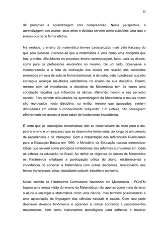 25



de   promover    a   aprendizagem     com   compreensão.      Nesta    perspectiva,   a
aprendizagem dos alunos, seus erros e dúvidas servem como subsídios para que o
ensino ocorra de forma efetiva.


Na verdade, o ensino da matemática tem-se caracterizado mais pelo fracasso do
que pelo sucesso. Percebe-se que a matemática é vista como uma disciplina que
traz grandes dificuldades no processo ensino-aprendizagem, tanto para os alunos,
como para os professores envolvidos no mesmo. De um lado, observa-se a
incompreensão e a falta de motivação dos alunos em relação aos conteúdos
ensinados em sala de aula de forma tradicional, e de outro, está o professor que não
consegue alcançar resultados satisfatórios no ensino de sua disciplina. Porém,
mesmo com tal importância, a disciplina da Matemática tem às vezes uma
conotação negativa que influencia os alunos, alterando mesmo o seu percurso
escolar. Eles sentem dificuldades na aprendizagem da Matemática e muitas vezes
são reprovados nesta disciplina, ou então, mesmo que aprovados, sentem
dificuldades em utilizar o conhecimento “adquirido”. Em síntese, não conseguem
efetivamente ter acesso a esse saber de fundamental importância.


É certo que as convicções matemáticas não se desenvolvem da noite para o dia,
pois o ensino é um processo que se desenvolve lentamente, ao longo de um período
de experiências e de interações. Com a implantação dos referenciais Curriculares
para a Educação Básica em 1990, o Ministério da Educação buscou sistematizar
idéias que servem como princípios norteadores das reformas curriculares em todas
as esferas da educação no Brasil. Ao definir os objetivos do ensino de Matemática
os Parâmetros enfatizam a participação crítica do aluno, estabelecendo a
importância de conectar a Matemática com outras disciplinas, relacionando aos
temas transversais, ética, pluralidade cultural, trabalho e consumo.


Neste sentido os Parâmetros Curriculares Nacionais em Matemática - PCNEM
trazem uma ampla visão do ensino da Matemática, não apenas como meio de levar
o aluno a enxergar a Matemática como uma ciência, mas também possibilitando a
uma apropriação da linguagem das ciências naturais e sociais. Com isso pode
descrever diversos fenômenos e aprender a utilizar conceitos e procedimentos
matemáticos, bem como instrumentos tecnológicos para enfrentar e resolver
 