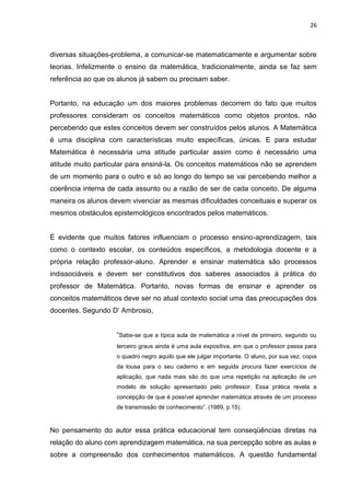 26



diversas situações-problema, a comunicar-se matematicamente e argumentar sobre
teorias. Infelizmente o ensino da matemática, tradicionalmente, ainda se faz sem
referência ao que os alunos já sabem ou precisam saber.


Portanto, na educação um dos maiores problemas decorrem do fato que muitos
professores consideram os conceitos matemáticos como objetos prontos, não
percebendo que estes conceitos devem ser construídos pelos alunos. A Matemática
é uma disciplina com características muito específicas, únicas. E para estudar
Matemática é necessária uma atitude particular assim como é necessário uma
atitude muito particular para ensiná-la. Os conceitos matemáticos não se aprendem
de um momento para o outro e só ao longo do tempo se vai percebendo melhor a
coerência interna de cada assunto ou a razão de ser de cada conceito. De alguma
maneira os alunos devem vivenciar as mesmas dificuldades conceituais e superar os
mesmos obstáculos epistemológicos encontrados pelos matemáticos.


É evidente que muitos fatores influenciam o processo ensino-aprendizagem, tais
como o contexto escolar, os conteúdos específicos, a metodologia docente e a
própria relação professor-aluno. Aprender e ensinar matemática são processos
indissociáveis e devem ser constitutivos dos saberes associados à prática do
professor de Matemática. Portanto, novas formas de ensinar e aprender os
conceitos matemáticos deve ser no atual contexto social uma das preocupações dos
docentes. Segundo D‟ Ambrosio,


                    “Sabe-se que a típica aula de matemática a nível de primeiro, segundo ou
                    terceiro graus ainda é uma aula expositiva, em que o professor passa para
                    o quadro negro aquilo que ele julgar importante. O aluno, por sua vez, copia
                    da lousa para o seu caderno e em seguida procura fazer exercícios de
                    aplicação, que nada mais são do que uma repetição na aplicação de um
                    modelo de solução apresentado pelo professor. Essa prática revela a
                    concepção de que é possível aprender matemática através de um processo
                    de transmissão de conhecimento”. (1989, p.15).



No pensamento do autor essa prática educacional tem conseqüências diretas na
relação do aluno com aprendizagem matemática, na sua percepção sobre as aulas e
sobre a compreensão dos conhecimentos matemáticos. A questão fundamental
 
