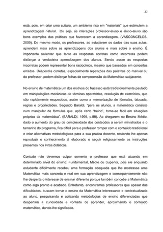 27



está, pois, em criar uma cultura, um ambiente rico em "materiais" que estimulem a
aprendizagem natural. Ou seja, as interações professor-aluno e aluno-aluno são
bons exemplos das práticas que favorecem a aprendizagem. (VASCONCELOS,
2009). Do mesmo modo, os professores, ao estudarem os dados das suas aulas,
aprendem mais sobre as aprendizagens dos alunos e mais sobre o ensino. É
importante salientar que tanto as respostas corretas como incorretas podem
disfarçar a verdadeira aprendizagem dos alunos. Sendo assim as respostas
incorretas podem representar bons raciocínios, mesmo que baseados em conceitos
errados. Respostas corretas, especialmente repetições das palavras do manual ou
do professor, podem disfarçar falhas de compreensão da Matemática subjacente.


No ensino de matemática um dos motivos do fracasso está tradicionalmente pautado
em manipulações mecânicas de técnicas operatórias, resolução de exercícios, que
são rapidamente esquecidos, assim como a memorização de fórmulas, tabuada,
regras e propriedades. Segundo Baraldi, “para os alunos, a matemática consiste
num manipular de fórmulas que, após certo “treino”, torna-se fácil em situações
próprias da matemática”. (BARALDI, 1999, p.88). Ao chegarem no Ensino Médio,
dado o aumento do grau de complexidade dos conteúdos a serem ministrados e o
tamanho do programa, fica difícil para o professor romper com o conteúdo tradicional
e criar alternativas metodológicas para a sua prática docente, restando-lhe apenas
reproduzir o conhecimento já elaborado e seguir religiosamente as instruções
presentes nos livros didáticos.


Contudo não devemos culpar somente o professor que está atuando em
determinado nível do ensino: Fundamental, Médio ou Superior, pois ele enquanto
estudante dificilmente recebeu uma formação adequada que lhe mostrasse uma
Matemática mais concreta e real em sua aprendizagem e consequentemente não
lhe desperta o interesse de ensinar diferente porque também concebe a Matemática
como algo pronto e acabado. Entretanto, encontramos professores que apesar das
dificuldades, buscam tornar o ensino da Matemática interessante e contextualizada
ao aluno, pesquisando e aplicando metodologias de ensino diferenciadas que
despertam a curiosidade e vontade de aprender, aproximando o conteúdo
matemático, dando-lhe significado.
 