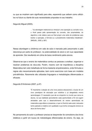 29



ou que se mostrem sem significado para eles, esperando que saibam como utilizá-
los no futuro ou diante de suas necessidades propostas no seu trabalho.


Segundo Miguel (2005),


                    ... “na abordagem tradicional ao introduzir uma operação ou conceito novo,
                    o ritual passa pela apresentação do conceito, das propriedades, do
                    algoritmo a ele relativo para ao final propor uma série de problemas para
                    ilustrar a operação, a fórmula ou o procedimento matemático trabalhado”.
                    (MIGUEL, 2005, p.387)




Nessa abordagem a dinâmica em sala de aula é marcada pelo preconceito e pela
descrença por parte do professor, na potencialidade do aluno e em sua capacidade
de aprender. Daí resultando em clima de baixo rendimento pelos alunos.


Observa-se que o ensino de matemática conduz as pessoas a analisar, organizar e
resolver problemas do dia-a-dia. Porém, mesmo com tal importância a disciplina
Matemática tem sido trabalhada de forma bastante empobrecedora, onde fórmulas e
regras são mecanicamente aplicadas, bem como exercícios com base em modelos
pré-definidos. Raramente são utilizadas linguagens e metodologias diferenciadas e
eficazes.


Segundo D‟Ambrosio (2007, p.47)


                    “É importante a adoção de uma nova postura educacional, a busca de um
                    novo paradigma de educação que substitua o já desgastado ensino
                    aprendizagem. É necessário que ele se empenhe no mundo que cerca os
                    alunos, na sua realidade aproveitando cada oportunidade a fim de sugerir
                    atividades para que o desenvolvimento do ensino aprendizado da
                    matemática seja efetivo e prazeroso, e que no final de cada aula o educador
                    tenha aplicado a matéria com qualidade e que tenha conseguido ensinar ao
                    aluno de forma clara.”



No pensamento do autor o professor precisa se desprender do comodismo dos livros
didáticos e partir em busca de metodologias diferenciadas de ensino. Ou seja, os
 