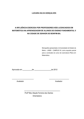 LUCIARA SILVA GONÇALVES




   A INFLUÊNCIA EXERCIDA POR PROFESSORES NÃO LICENCIADOS EM
MATEMÁTICA NA APRENDIZAGEM DE ALUNOS DO ENSINO FUNDAMENTAL II
                    NA CIDADE DE SENHOR DO BONFIM-BA.




                                         Monografia apresentada à Universidade do Estado da
                                         Bahia – UNEB – CAMPUS VII, como requisito parcial
                                         para a conclusão do curso de Licenciatura Plena em
                                         Matemática.




Aprovada em __________de __________________de 2012




_______________________                            _____________________
     Avaliador                                              Avaliador




                 ______________________________________
                 Profª Msc Alayde Ferreira dos Santos
                           Orientadora
 