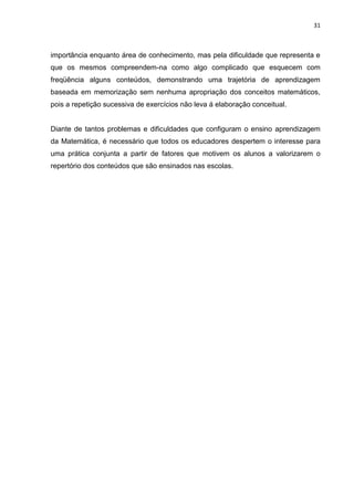 31



importância enquanto área de conhecimento, mas pela dificuldade que representa e
que os mesmos compreendem-na como algo complicado que esquecem com
freqüência alguns conteúdos, demonstrando uma trajetória de aprendizagem
baseada em memorização sem nenhuma apropriação dos conceitos matemáticos,
pois a repetição sucessiva de exercícios não leva á elaboração conceitual.


Diante de tantos problemas e dificuldades que configuram o ensino aprendizagem
da Matemática, é necessário que todos os educadores despertem o interesse para
uma prática conjunta a partir de fatores que motivem os alunos a valorizarem o
repertório dos conteúdos que são ensinados nas escolas.
 