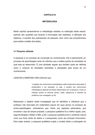 32



                                      CAPÍTULO III


                                    METODOLOGIA




Neste capítulo apresentamos a metodologia adotada na realização deste estudo,
partindo das questões que levaram à formulação das hipóteses, à definição dos
objetivos, à escolha dos participantes da pesquisa, bem como aos procedimentos
para coleta e análise dos dados.




3.1 Pesquisa utilizada


A pesquisa é um processo de construção do conhecimento. Ela é basicamente um
processo de aprendizagem tanto do individuo que a realiza quanto da sociedade na
qual esta se desenvolve. É uma atividade regular que também pode ser definida
como o conjunto de atividades orientadas e planejadas pela busca de um
conhecimento.


LAKATOS e MARCONI (1991) afirmam que:


                     “a seleção dos instrumentos metodológicos estão diretamente associados à
                     problemática a ser estudada, ou seja, a escolha dos instrumentos
                     metodológicos depende de fatores relacionados com a pesquisa, e tanto os
                     métodos quanto as técnicas devem, então, adequar-se à natureza do
                     problema a ser investigado”.(p.32)



Retomando o objetivo desta investigação que foi identificar a influência que o
professor não licenciado em matemática exerce em seus alunos no processo de
ensino-apredizagem, entendemos que, frente aos aspectos particulares, que
envolvem o tipo de estudo proposto, a pesquisa qualitativa foi a melhor opção, pois,
segundo Bogdan e Biklen (1994, p.20), a pesquisa qualitativa tem o ambiente natural
como sua fonte direta de dados e o pesquisador como seu principal instrumento.
Para estes autores, a pesquisa qualitativa supõe o contato direto e prolongado do
 