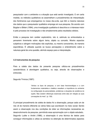 33



pesquisador com o ambiente e a situação que está sendo investigado. E em certa
medida, os métodos qualitativos se assemelham a procedimentos de interpretação
dos fenômenos que empregamos no nosso dia-a-dia, que têm a mesma natureza
dos dados que o pesquisador qualitativo emprega em sua pesquisa. De acordo com
Bogdan e Biklen (1994), uma investigação qualitativa é descritiva e o interesse maior
é pelo processo de investigação e não simplesmente pelos resultados obtidos.


Então a pesquisa tem caráter exploratório, isto é, estimula os entrevistados a
pensarem livremente sobre algum tema, objeto ou conceito. Mostra aspectos
subjetivos e atingem motivações não explícitas, ou mesmo conscientes, de maneira
espontânea. É utilizada quando se busca percepções e entendimento sobre a
natureza geral de uma questão, abrindo espaço para a interpretação.




3.2 Instrumentos de pesquisa


Para a coleta dos dados da presente pesquisa utilizou-se procedimentos
característicos à abordagem qualitativa, ou seja, através de observações e
entrevista.


Segundo Trivinos (1987):


                     “Ambos os tipos de pesquisa, a com base fenomenológica e a com
                     fundamentos materialista e dialético ressaltam a importância do ambiente
                     na configuração da personalidade, problemas e situações de existência do
                     sujeito. Mas existem diferenças essenciais entre elas em relação as suas
                     concepções do meio”. (p. 128)



O principal procedimento de coleta de dados foi a observação, porque cada um de
nós vê de maneira diferente os vários fatos que acontecem no meio social. Sendo
assim a observação nos deu condições de obter as informações necessárias ao
desenvolvimento da pesquisa, permitindo essa aproximação com o objeto estudado.
Segundo Ludke e André (1986), a observação é uma técnica de dados para
conseguir informações e utiliza os sentidos na obtenção de determinados aspectos
 