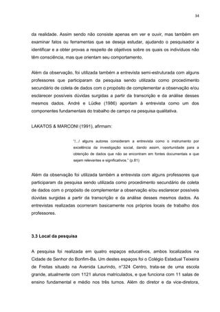 34



da realidade. Assim sendo não consiste apenas em ver e ouvir, mas também em
examinar fatos ou ferramentas que se deseja estudar, ajudando o pesquisador a
identificar e a obter provas a respeito de objetivos sobre os quais os indivíduos não
têm consciência, mas que orientam seu comportamento.


Além da observação, foi utilizada também a entrevista semi-estruturada com alguns
professores que participaram da pesquisa sendo utilizada como procedimento
secundário de coleta de dados com o propósito de complementar a observação e/ou
esclarecer possíveis dúvidas surgidas a partir da transcrição e da análise desses
mesmos dados. André e Lüdke (1986) apontam à entrevista como um dos
componentes fundamentais do trabalho de campo na pesquisa qualitativa.


LAKATOS & MARCONI (1991), afirmam:


                     “/.../ alguns autores consideram a entrevista como o instrumento por
                     excelência da investigação social, dando assim, oportunidade para a
                     obtenção de dados que não se encontram em fontes documentais e que
                     sejam relevantes e significativos.” (p.81)


Além da observação foi utilizada também a entrevista com alguns professores que
participaram da pesquisa sendo utilizada como procedimento secundário de coleta
de dados com o propósito de complementar a observação e/ou esclarecer possíveis
dúvidas surgidas a partir da transcrição e da análise desses mesmos dados. As
entrevistas realizadas ocorreram basicamente nos próprios locais de trabalho dos
professores.




3.3 Local da pesquisa


A pesquisa foi realizada em quatro espaços educativos, ambos localizados na
Cidade de Senhor do Bonfim-Ba. Um destes espaços foi o Colégio Estadual Teixeira
de Freitas situado na Avenida Laurindo, n°324 Centro, trata-se de uma escola
grande, atualmente com 1121 alunos matriculados, e que funciona com 11 salas de
ensino fundamental e médio nos três turnos. Além do diretor e da vice-diretora,
 
