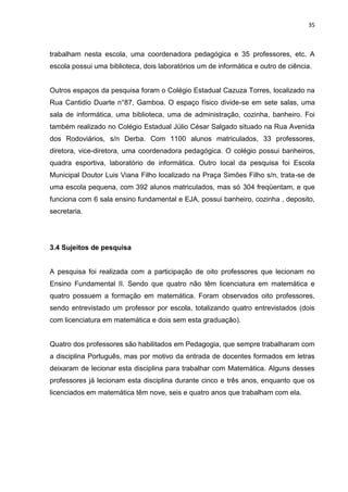 35



trabalham nesta escola, uma coordenadora pedagógica e 35 professores, etc. A
escola possui uma biblioteca, dois laboratórios um de informática e outro de ciência.


Outros espaços da pesquisa foram o Colégio Estadual Cazuza Torres, localizado na
Rua Cantidio Duarte n°87, Gamboa. O espaço físico divide-se em sete salas, uma
sala de informática, uma biblioteca, uma de administração, cozinha, banheiro. Foi
também realizado no Colégio Estadual Júlio César Salgado situado na Rua Avenida
dos Rodoviários, s/n Derba. Com 1100 alunos matriculados, 33 professores,
diretora, vice-diretora, uma coordenadora pedagógica. O colégio possui banheiros,
quadra esportiva, laboratório de informática. Outro local da pesquisa foi Escola
Municipal Doutor Luis Viana Filho localizado na Praça Simões Filho s/n, trata-se de
uma escola pequena, com 392 alunos matriculados, mas só 304 freqüentam, e que
funciona com 6 sala ensino fundamental e EJA, possui banheiro, cozinha , deposito,
secretaria.




3.4 Sujeitos de pesquisa


A pesquisa foi realizada com a participação de oito professores que lecionam no
Ensino Fundamental II. Sendo que quatro não têm licenciatura em matemática e
quatro possuem a formação em matemática. Foram observados oito professores,
sendo entrevistado um professor por escola, totalizando quatro entrevistados (dois
com licenciatura em matemática e dois sem esta graduação).


Quatro dos professores são habilitados em Pedagogia, que sempre trabalharam com
a disciplina Português, mas por motivo da entrada de docentes formados em letras
deixaram de lecionar esta disciplina para trabalhar com Matemática. Alguns desses
professores já lecionam esta disciplina durante cinco e três anos, enquanto que os
licenciados em matemática têm nove, seis e quatro anos que trabalham com ela.
 