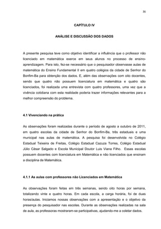 36



                                  CAPÍTULO IV


                      ANÁLISE E DISCUSSÃO DOS DADOS




A presente pesquisa teve como objetivo identificar a influência que o professor não
licenciado em matemática exerce em seus alunos no processo de ensino-
aprendizagem. Para isto, fez-se necessário que o pesquisador observasse aulas de
matemática do Ensino Fundamental II em quatro colégios da cidade de Senhor do
Bonfim-Ba para obtenção dos dados. E, além das observações com oito docentes,
sendo que quatro não possuem licenciatura em matemática e quatro são
licenciados, foi realizada uma entrevista com quatro professores, uma vez que a
vivência cotidiana com esta realidade poderia trazer informações relevantes para a
melhor compreensão do problema.




4.1 Vivenciando na prática


As observações foram realizadas durante o período de agosto a outubro de 2011,
em quatro escolas da cidade de Senhor do Bonfim-Ba, três estaduais e uma
municipal nas aulas de matemática. A pesquisa foi desenvolvida no Colégio
Estadual Teixeira de Freitas, Colégio Estadual Cazuza Torres, Colégio Estadual
Júlio César Salgado e Escola Municipal Doutor Luis Viana Filho. Essas escolas
possuem docentes com licenciatura em Matemática e não licenciados que ensinam
a disciplina de Matemática.




4.1.1 As aulas com professores não Licenciados em Matemática


As observações foram feitas em três semanas, sendo oito horas por semana,
totalizando vinte e quatro horas. Em cada escola, a carga horária, foi de duas
horas/aulas. Iniciamos nossas observações com a apresentação e o objetivo da
presença do pesquisador nas escolas. Durante as observações realizadas na sala
de aula, as professoras mostraram-se participativas, ajudando-me a coletar dados.
 