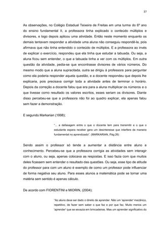 37



As observações, no Colégio Estadual Teixeira de Freitas em uma turma do 6º ano
do ensino fundamental II, a professora tinha explicado o conteúdo múltiplos e
divisores, e logo depois aplicou uma atividade. Então neste momento enquanto os
demais tentavam responder a atividade uma aluna não conseguiu respondê-la, pois
afirmava que não tinha entendido o conteúdo de múltiplos. E a professora ao invés
de explicar o exercício, respondeu que ela tinha que estudar a tabuada. Ou seja, a
aluna ficou sem entender, o que a tabuada tinha a ver com os múltiplos. Em outra
questão da atividade, pedia-se que encontrasse divisores de vários números. Do
mesmo modo que a aluna supracitada, outra se dirigiu à professora para perguntar
como ela poderia responder aquela questão, e a docente respondeu que depois lhe
explicaria, pois precisava corrigir toda a atividade antes de terminar o horário.
Depois da correção a docente falou que era para a aluna multiplicar os números e o
que tivesse como resultado os valores escritos, esses seriam os divisores. Diante
disso percebeu-se que a professora não foi ao quadro explicar, ela apenas falou
sem fazer a demonstração.


E segundo Markarian (1998);


                    “... a defasagem entre o que o docente tem para transmitir e o que o
                    estudante espera receber gera um desinteresse que interfere de maneira
                    fundamental no aprendizado”. (MARKARIAN, Pág.26)


Sendo assim o professor só tende a aumentar a distância entre aluno e
conhecimento. Percebeu-se que a professora corrigia as atividades sem interagir
com o aluno, ou seja, apenas colocava as respostas. E isso fazia com que muitos
deles ficassem sem entender o resultado das questões. Ou seja, esse tipo de atitude
do professor para com um aluno é exemplo de como um professor pode influenciar
de forma negativa seu aluno. Para esses alunos a matemática pode se tornar uma
matéria sem sentido é apenas cálculo.


De acordo com FIORENTINI e MIORIN, (2004);


                    “Ao aluno deve ser dado o direito de aprender. Não um 'aprender' mecânico,
                    repetitivo, de fazer sem saber o que faz e por que faz. Muito menos um
                    'aprender' que se esvazia em brincadeiras. Mas um aprender significativo do
 