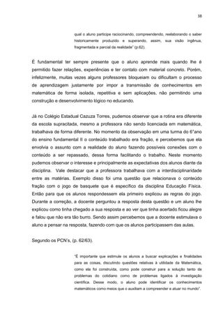 38



                    qual o aluno participe raciocinando, compreendendo, reelaborando o saber
                    historicamente produzido e superando, assim, sua visão ingênua,
                    fragmentada e parcial da realidade” (p.62).



É fundamental ter sempre presente que o aluno aprende mais quando lhe é
permitido fazer relações, experiências e ter contato com material concreto. Porém,
infelizmente, muitas vezes alguns professores bloqueiam ou dificultam o processo
de aprendizagem justamente por impor a transmissão de conhecimentos em
matemática de forma isolada, repetitiva e sem aplicações, não permitindo uma
construção e desenvolvimento lógico no educando.


Já no Colégio Estadual Cazuza Torres, pudemos observar que a rotina era diferente
da escola supracitada, mesmo a professora não sendo licenciada em matemática,
trabalhava de forma diferente. No momento da observação em uma turma do 6°ano
do ensino fundamental II o conteúdo trabalhado era fração, e percebemos que ela
envolvia o assunto com a realidade do aluno fazendo possíveis conexões com o
conteúdo a ser repassado, dessa forma facilitando o trabalho. Neste momento
pudemos observar o interesse e principalmente as expectativas dos alunos diante da
disciplina. Vale destacar que a professora trabalhava com a interdisciplinaridade
entre as matérias. Exemplo disso foi uma questão que relacionava o conteúdo
fração com o jogo de basquete que é específico da disciplina Educação Física.
Então para que os alunos respondessem ela primeiro explicou as regras do jogo.
Durante a correção, a docente perguntou a resposta desta questão e um aluno lhe
explicou como tinha chegado a sua resposta e ao ver que tinha acertado ficou alegre
e falou que não era tão burro. Sendo assim percebemos que a docente estimulava o
aluno a pensar na resposta, fazendo com que os alunos participassem das aulas.


Segundo os PCN‟s, (p. 62/63).


                    “É importante que estimule os alunos a buscar explicações e finalidades
                    para as coisas, discutindo questões relativas à utilidade da Matemática,
                    como ela foi construída, como pode construir para a solução tanto de
                    problemas do cotidiano como de problemas ligados à investigação
                    científica. Desse modo, o aluno pode identificar os conhecimentos
                    matemáticos como meios que o auxiliam a compreender e atuar no mundo”.
 