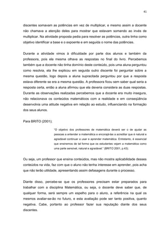 41



discentes somavam as potências em vez de multiplicar, e mesmo assim a docente
não chamava a atenção deles para mostrar que estavam somando ao invés de
multiplicar. Na atividade proposta pedia para resolver as potências, outra tinha como
objetivo identificar a base e o expoente e em seguida o nome das potências.


Durante a atividade vimos à dificuldade por parte dos alunos e também da
professora, pois ela mesma olhava as respostas no final do livro. Percebemos
também que a docente não tinha domínio deste conteúdo, pois uma aluna perguntou
como resolvia, ela lhe explicou em seguida outro discente foi perguntar sobre a
mesma questão, logo depois a aluna supracitada perguntou por que a resposta
estava diferente se era a mesma questão. A professora ficou sem saber qual seria a
resposta certa, então a aluna afirmou que ela deveria considera as duas respostas.
Durante as observações realizadas percebemos que a docente era muito insegura,
não relacionava os conteúdos matemáticos com a realidade e em conseqüência
desenvolvia uma atitude negativa em relação ao estudo, influenciando na formação
dos seus alunos.


Para BRITO (2001);

                     “O objetivo dos professores de matemática deverá ser o de ajudar as
                     pessoas a entender a matemática e encorajá-las a acreditar que é natural e
                     agradável continuar a usar e aprender matemática. Entretanto, é essencial
                     que ensinemos de tal forma que os estudantes vejam a matemática como
                     uma parte sensível, natural e agradável.” (BRITO 2001, p.43).



Ou seja, um professor que ensina conteúdos, mas não mostra aplicabilidade desses
conteúdos na vida, faz com que o aluno não tenha interesse em aprender, pois acha
que não terão utilidade, apresentando assim defasagens durante o processo.


Diante disso, percebe-se que os professores precisam estar preparados para
trabalhar com a disciplina Matemática, ou seja, o docente deve saber que, de
qualquer forma, será sempre um espelho para o aluno, a referência na qual os
mesmos avaliar-se-ão no futuro, e esta avaliação pode ser tanto positiva, quanto
negativa. Cabe, portanto ao professor fazer sua reputação diante dos seus
discentes.
 