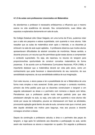 42




4.1.2 As aulas com professores Licenciados em Matemática


Ao abordarmos o professor é necessário enfatizarmos a influencia que o mesmo
exerce na vida acadêmica do alunado. Seu comportamento, suas idéias são
expostos e explanados diariamente em sala de aula.


No Colégio Estadual Júlio César Salgado, em uma turma de 8°ano, pudemos notar
que a sala era pequena e estava superlotada, com quarenta e nove alunos. Vale
ressaltar que as aulas de matemática eram após o intervalo, e os discentes já
entravam na sala de aula super agitados. A professora observou que muitos alunos
apresentavam dificuldades de abstrair conceitos de monômios. Nesse sentido, a
docente procurou um recurso que lhe permitisse ajudar esses alunos a compreender
o conteúdo supracitado. Ou seja, ela repensou no recurso do tangram para
proporciona-lhes oportunidade de construir conceitos matemáticos de forma
prazerosa. E de acordo com os Parâmetros Curriculares Nacionais, PCN (1998), é
importante destacar que a matemática deverá ser vista pelo aluno, como um
conhecimento que pode favorecer o desenvolvimento do seu raciocínio, de sua
sensibilidade expressiva, de sua sensibilidade estética de sua imaginação.


Com este recurso, o aluno passa a ter a possibilidade de ver a Matemática de uma
forma mais simples e mais acessível. Então para começar o conteúdo monômio,
primeiro ela tinha pedido para que os discentes construíssem o tangram e em
seguida calculassem as áreas e o perímetro com números e depois com letras.
Percebemos que a professora perdia muito tempo pedindo para que eles
prestassem atenção na aula, ou seja, uma sala com quarenta e nove alunos não
rende por causa da indisciplina, poucos se interessavam em fazer as atividades,
provocando agitação geral dentro de sala de aula, conversa mais que o normal, para
eles àquela atividade era motivo para bagunça, mas aos poucos a docente
conseguiu envolver a classe.


Depois da construção a professora calculou a área e o perímetro das peças do
tangram, e logo após foi solicitando aos discentes a participação na aula, sendo
assim ela incentivava os alunos a responder no quadro. Em seguida a professora
 