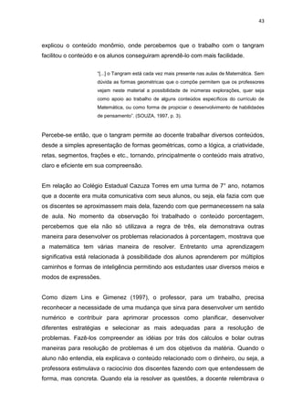 43



explicou o conteúdo monômio, onde percebemos que o trabalho com o tangram
facilitou o conteúdo e os alunos conseguiram aprendê-lo com mais facilidade.


                     “[...] o Tangram está cada vez mais presente nas aulas de Matemática. Sem
                     dúvida as formas geométricas que o compõe permitem que os professores
                     vejam neste material a possibilidade de inúmeras explorações, quer seja
                     como apoio ao trabalho de alguns conteúdos específicos do currículo de
                     Matemática, ou como forma de propiciar o desenvolvimento de habilidades
                     de pensamento”. (SOUZA, 1997, p. 3).



Percebe-se então, que o tangram permite ao docente trabalhar diversos conteúdos,
desde a simples apresentação de formas geométricas, como a lógica, a criatividade,
retas, segmentos, frações e etc., tornando, principalmente o conteúdo mais atrativo,
claro e eficiente em sua compreensão.


Em relação ao Colégio Estadual Cazuza Torres em uma turma de 7° ano, notamos
que a docente era muita comunicativa com seus alunos, ou seja, ela fazia com que
os discentes se aproximassem mais dela, fazendo com que permanecessem na sala
de aula. No momento da observação foi trabalhado o conteúdo porcentagem,
percebemos que ela não só utilizava a regra de três, ela demonstrava outras
maneira para desenvolver os problemas relacionados à porcentagem, mostrava que
a matemática tem várias maneira de resolver. Entretanto uma aprendizagem
significativa está relacionada à possibilidade dos alunos aprenderem por múltiplos
caminhos e formas de inteligência permitindo aos estudantes usar diversos meios e
modos de expressões.


Como dizem Lins e Gimenez (1997), o professor, para um trabalho, precisa
reconhecer a necessidade de uma mudança que sirva para desenvolver um sentido
numérico e contribuir para aprimorar processos como planificar, desenvolver
diferentes estratégias e selecionar as mais adequadas para a resolução de
problemas. Fazê-los compreender as idéias por trás dos cálculos e bolar outras
maneiras para resolução de problemas é um dos objetivos da matéria. Quando o
aluno não entendia, ela explicava o conteúdo relacionado com o dinheiro, ou seja, a
professora estimulava o raciocínio dos discentes fazendo com que entendessem de
forma, mas concreta. Quando ela ia resolver as questões, a docente relembrava o
 