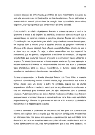 44



conteúdo equação do primeiro grau, permitindo ao aluno reconhecer a incógnita, ou
seja, ela aproveitava os conhecimentos prévios dos discentes. Ela os estimulava a
fazerem cálculo mental, pois na hora da correção dava oportunidade para o aluno
responder, depois perguntava qual o método que ele tinha aplicado.


Outro conteúdo abordado foi polígonos. Primeiro a professora contou a história da
geometria e depois a do tangram, ela escreveu a história e colocou imagem que a
representasse no papel de madeira e construiu algumas figuras com o tangram.
Com utilização das peças do tangram ela foi perguntando os nomes de cada peça,
em seguida com a mesma peça a docente explicou os polígonos ilustrando a
diferença entre plana e espacial. Para a figura espacial ela utilizou a lixeira da sala e
a plana usou as peças. Ou seja, o aluno desenvolveu um tipo especial de
pensamento que lhe permitiu compreender e descrever as diferenças. Em seguida
foi salientado que os alunos ficassem em dupla e construíssem figuras utilizando o
tangram. Os alunos demonstraram entusiasmo para montar as figuras e logo após a
docente colocou os trabalhos no mural da escola. No final das aulas a professora
fazia charadinhas para os alunos responderem, e durante essas atividades
percebemos o entusiasmo dos discentes nas realizações.


Durante a observação, na Escola Municipal Doutor Luis Viana Filho, a docente
explicou o conteúdo conjunto dos números inteiros, logo após solicitou aos alunos a
formar duplas para um ajudar o outro na atividade, depois que os alunos
responderam, ela fez a correção do exercício e em seguida conduziu os discentes a
sala de informática para trabalhar com um jogo relacionado com o conteúdo
estudado. Pudemos notar que os alunos ficaram muito concentrados e isso fez com
que ocorressem um maior interesse e envolvimento por parte deles, pois a atividade
proporcionou algo diferente do que ocorre em sala de aula, acabando por deixá-los
mais animados e dispostos para as aulas.


Durante a atividade, a professora se direcionava até eles para tirar dúvidas e até
mesmo para explicar para as duplas que não estavam conseguindo. Percebemos
um interesse maior nos alunos em aprender, e apreendemos que a atividade tinha
despertado em cada um a confiança em suas potencialidades, ao término da aula os
alunos continuaram na sala, eles nem perceberam que a aula tinha acabado, foi
 