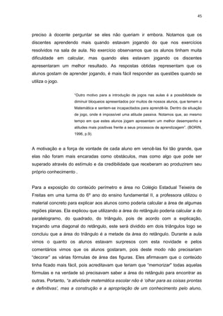 45



preciso à docente perguntar se eles não queriam ir embora. Notamos que os
discentes aprendendo mais quando estavam jogando do que nos exercícios
resolvidos na sala de aula. No exercício observamos que os alunos tinham muita
dificuldade em calcular, mas quando eles estavam jogando os discentes
apresentaram um melhor resultado. As respostas obtidas representam que os
alunos gostam de aprender jogando, é mais fácil responder as questões quando se
utiliza o jogo.


                     “Outro motivo para a introdução de jogos nas aulas é a possibilidade de
                     diminuir bloqueios apresentados por muitos de nossos alunos, que temem a
                     Matemática e sentem-se incapacitados para aprendê-la. Dentro da situação
                     de jogo, onde é impossível uma atitude passiva. Notamos que, ao mesmo
                     tempo em que estes alunos jogam apresentam um melhor desempenho e
                     atitudes mais positivas frente a seus processos de aprendizagem”. (BORIN,
                     1996, p.9).



A motivação e a força de vontade de cada aluno em vencê-las foi tão grande, que
elas não foram mais encaradas como obstáculos, mas como algo que pode ser
superado através do estímulo e da credibilidade que receberam ao produzirem seu
próprio conhecimento .


Para a exposição do conteúdo perímetro e área no Colégio Estadual Teixeira de
Freitas em uma turma do 6º ano do ensino fundamental II, a professora utilizou o
material concreto para explicar aos alunos como poderia calcular a área de algumas
regiões planas. Ela explicou que utilizando a área do retângulo poderia calcular a do
paralelogramo, do quadrado, do triângulo, pois de acordo com a explicação,
traçando uma diagonal do retângulo, este será dividido em dois triângulos logo se
concluiu que a área do triângulo é a metade da área do retângulo. Durante a aula
vimos o quanto os alunos estavam surpresos com esta novidade e pelos
comentários vimos que os alunos gostaram, pois deste modo não precisariam
“decorar” as várias fórmulas de área das figuras. Eles afirmavam que o conteúdo
tinha ficado mais fácil, pois acreditavam que teriam que “memorizar" todas aquelas
fórmulas e na verdade só precisavam saber a área do retângulo para encontrar as
outras. Portanto, “a atividade matemática escolar não é „olhar para as coisas prontas
e definitivas‟, mas a construção e a apropriação de um conhecimento pelo aluno,
 