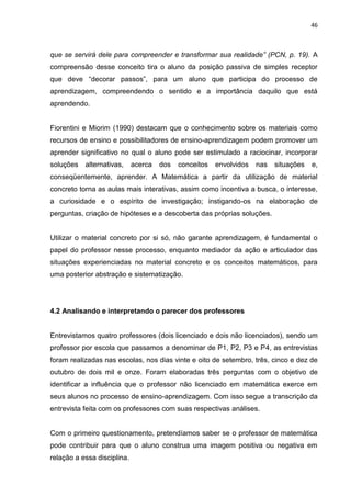 46



que se servirá dele para compreender e transformar sua realidade” (PCN, p. 19). A
compreensão desse conceito tira o aluno da posição passiva de simples receptor
que deve “decorar passos”, para um aluno que participa do processo de
aprendizagem, compreendendo o sentido e a importância daquilo que está
aprendendo.


Fiorentini e Miorim (1990) destacam que o conhecimento sobre os materiais como
recursos de ensino e possibilitadores de ensino-aprendizagem podem promover um
aprender significativo no qual o aluno pode ser estimulado a raciocinar, incorporar
soluções   alternativas,     acerca   dos   conceitos   envolvidos   nas   situações   e,
conseqüentemente, aprender. A Matemática a partir da utilização de material
concreto torna as aulas mais interativas, assim como incentiva a busca, o interesse,
a curiosidade e o espírito de investigação; instigando-os na elaboração de
perguntas, criação de hipóteses e a descoberta das próprias soluções.


Utilizar o material concreto por si só, não garante aprendizagem, é fundamental o
papel do professor nesse processo, enquanto mediador da ação e articulador das
situações experienciadas no material concreto e os conceitos matemáticos, para
uma posterior abstração e sistematização.




4.2 Analisando e interpretando o parecer dos professores


Entrevistamos quatro professores (dois licenciado e dois não licenciados), sendo um
professor por escola que passamos a denominar de P1, P2, P3 e P4, as entrevistas
foram realizadas nas escolas, nos dias vinte e oito de setembro, três, cinco e dez de
outubro de dois mil e onze. Foram elaboradas três perguntas com o objetivo de
identificar a influência que o professor não licenciado em matemática exerce em
seus alunos no processo de ensino-aprendizagem. Com isso segue a transcrição da
entrevista feita com os professores com suas respectivas análises.


Com o primeiro questionamento, pretendíamos saber se o professor de matemática
pode contribuir para que o aluno construa uma imagem positiva ou negativa em
relação a essa disciplina.
 