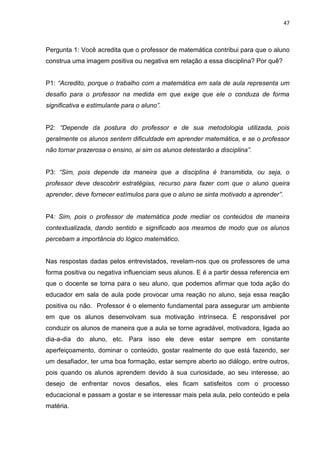 47



Pergunta 1: Você acredita que o professor de matemática contribui para que o aluno
construa uma imagem positiva ou negativa em relação a essa disciplina? Por quê?


P1: “Acredito, porque o trabalho com a matemática em sala de aula representa um
desafio para o professor na medida em que exige que ele o conduza de forma
significativa e estimulante para o aluno”.


P2: “Depende da postura do professor e de sua metodologia utilizada, pois
geralmente os alunos sentem dificuldade em aprender matemática, e se o professor
não tornar prazerosa o ensino, ai sim os alunos detestarão a disciplina”.


P3: “Sim, pois depende da maneira que a disciplina é transmitida, ou seja, o
professor deve descobrir estratégias, recurso para fazer com que o aluno queira
aprender, deve fornecer estímulos para que o aluno se sinta motivado a aprender”.


P4: Sim, pois o professor de matemática pode mediar os conteúdos de maneira
contextualizada, dando sentido e significado aos mesmos de modo que os alunos
percebam a importância do lógico matemático.


Nas respostas dadas pelos entrevistados, revelam-nos que os professores de uma
forma positiva ou negativa influenciam seus alunos. E é a partir dessa referencia em
que o docente se torna para o seu aluno, que podemos afirmar que toda ação do
educador em sala de aula pode provocar uma reação no aluno, seja essa reação
positiva ou não. Professor é o elemento fundamental para assegurar um ambiente
em que os alunos desenvolvam sua motivação intrínseca. É responsável por
conduzir os alunos de maneira que a aula se torne agradável, motivadora, ligada ao
dia-a-dia do aluno, etc. Para isso ele deve estar sempre em constante
aperfeiçoamento, dominar o conteúdo, gostar realmente do que está fazendo, ser
um desafiador, ter uma boa formação, estar sempre aberto ao diálogo, entre outros,
pois quando os alunos aprendem devido à sua curiosidade, ao seu interesse, ao
desejo de enfrentar novos desafios, eles ficam satisfeitos com o processo
educacional e passam a gostar e se interessar mais pela aula, pelo conteúdo e pela
matéria.
 