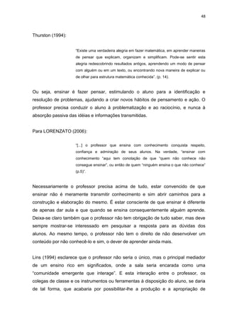 48



Thurston (1994):


                    “Existe uma verdadeira alegria em fazer matemática, em aprender maneiras
                    de pensar que explicam, organizam e simplificam. Pode-se sentir esta
                    alegria redescobrindo resultados antigos, aprendendo um modo de pensar
                    com alguém ou em um texto, ou encontrando nova maneira de explicar ou
                    de olhar para estrutura matemática conhecida”. (p. 14).



Ou seja, ensinar é fazer pensar, estimulando o aluno para a identificação e
resolução de problemas, ajudando a criar novos hábitos de pensamento e ação. O
professor precisa conduzir o aluno à problematização e ao raciocínio, e nunca à
absorção passiva das idéias e informações transmitidas.


Para LORENZATO (2006):


                    “[...] o professor que ensina com conhecimento conquista respeito,
                    confiança e admiração de seus alunos. Na verdade, “ensinar com
                    conhecimento “aqui tem conotação de que “quem não conhece não
                    consegue ensinar”, ou então de quem “ninguém ensina o que não conhece”
                    (p.5)”.



Necessariamente o professor precisa acima de tudo, estar convencido de que
ensinar não é meramente transmitir conhecimento e sim abrir caminhos para a
construção e elaboração do mesmo. É estar consciente de que ensinar é diferente
de apenas dar aula e que quando se ensina consequentemente alguém aprende.
Deixa-se claro também que o professor não tem obrigação de tudo saber, mas deve
sempre mostrar-se interessado em pesquisar a resposta para as dúvidas dos
alunos. Ao mesmo tempo, o professor não tem o direito de não desenvolver um
conteúdo por não conhecê-lo e sim, o dever de aprender ainda mais.


Lins (1994) esclarece que o professor não seria o único, mas o principal mediador
de um ensino rico em significados, onde a sala seria encarada como uma
“comunidade emergente que interage”. E esta interação entre o professor, os
colegas de classe e os instrumentos ou ferramentas à disposição do aluno, se daria
de tal forma, que acabaria por possibilitar-lhe a produção e a apropriação de
 