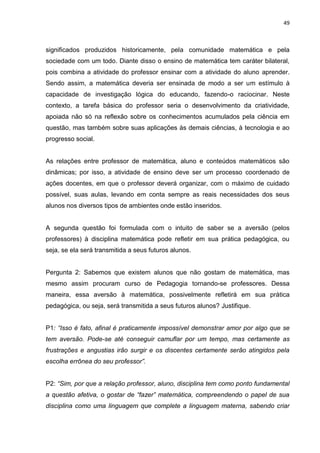 49



significados produzidos historicamente, pela comunidade matemática e pela
sociedade com um todo. Diante disso o ensino de matemática tem caráter bilateral,
pois combina a atividade do professor ensinar com a atividade do aluno aprender.
Sendo assim, a matemática deveria ser ensinada de modo a ser um estímulo à
capacidade de investigação lógica do educando, fazendo-o raciocinar. Neste
contexto, a tarefa básica do professor seria o desenvolvimento da criatividade,
apoiada não só na reflexão sobre os conhecimentos acumulados pela ciência em
questão, mas também sobre suas aplicações às demais ciências, à tecnologia e ao
progresso social.


As relações entre professor de matemática, aluno e conteúdos matemáticos são
dinâmicas; por isso, a atividade de ensino deve ser um processo coordenado de
ações docentes, em que o professor deverá organizar, com o máximo de cuidado
possível, suas aulas, levando em conta sempre as reais necessidades dos seus
alunos nos diversos tipos de ambientes onde estão inseridos.


A segunda questão foi formulada com o intuito de saber se a aversão (pelos
professores) à disciplina matemática pode refletir em sua prática pedagógica, ou
seja, se ela será transmitida a seus futuros alunos.


Pergunta 2: Sabemos que existem alunos que não gostam de matemática, mas
mesmo assim procuram curso de Pedagogia tornando-se professores. Dessa
maneira, essa aversão à matemática, possivelmente refletirá em sua prática
pedagógica, ou seja, será transmitida a seus futuros alunos? Justifique.


P1: “Isso é fato, afinal é praticamente impossível demonstrar amor por algo que se
tem aversão. Pode-se até conseguir camuflar por um tempo, mas certamente as
frustrações e angustias irão surgir e os discentes certamente serão atingidos pela
escolha errônea do seu professor”.


P2: “Sim, por que a relação professor, aluno, disciplina tem como ponto fundamental
a questão afetiva, o gostar de “fazer” matemática, compreendendo o papel de sua
disciplina como uma linguagem que complete a linguagem materna, sabendo criar
 