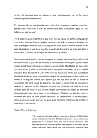 50



centros de interesse para os alunos, e este relacionamento só se faz quem
realmente gosta da matemática”.


P3: “Mesmo não se identificando com a disciplina, o professor precisa pesquisar,
estudar para evitar que a falta de identificação com a disciplina, reflita no seu
trabalho em sala de aula”.


P4: “É possível, pois a “gente dá o que tem”, mas se houve um esforço em preparar
boas aulas, estes professores podem melhorar sua visão e consequentemente dar
uma abordagem diferente que não prejudique seus alunos. Podem utilizar-se de
suas dificuldades e levá-los a construir a partir da descoberta de onde acontece o
erro e como contornar para chegar ao sucesso das questões.”


Percebe-se que de acordo com as respostas, o docente é de certa forma referencial
em sala de aula, e que não ter afinidade e conhecimento da disciplina poderá trazer
muitas deficiências a formação do aluno, ou seja, terão dificuldades de fazer com
que seus alunos gostem de matemática uma vez que essa aversão parte do próprio
professor. Para Bruner (1976), em o Processo da Educação, afirma que o professor
está longe de ser um mero comunicador e diante de uma classe é, muitas vezes, um
modelo a ser seguido. Diz ele, que “alguém que não veja nada de belo ou eficaz na
matemática não será capaz de despertar nos outros o sentimento de entusiasmo
inerente ao assunto” (p.85). Segundo, o autor, um professor que não se sinta a
vontade, para dar vazão à sua própria intuição dificilmente será capaz de estimular
adequadamente seu aluno para a aprendizagem. Portanto as atitudes como o
ambiente em sala de aula poderá favorecer ou desfavorecer a aprendizagem,
colaborando para gerar aversão ou gosto pela disciplina, influenciando também o
desempenho na mesma.


Ponte (1994, p. 2) diz que:


                     “Para os alunos, a principal razão do insucesso na disciplina de Matemática
                     resulta desta ser extremamente difícil de compreender. No seu entender, os
                     professores não a explicam muito bem nem a tornam interessante. Não
                     percebem para que serve nem porque são obrigados a estudá-la. Alguns
                     alunos interiorizam mesmo desde cedo uma auto-imagem de incapacidade
 