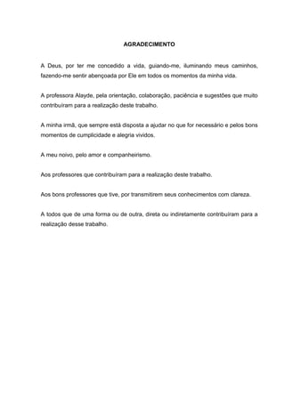AGRADECIMENTO


A Deus, por ter me concedido a vida, guiando-me, iluminando meus caminhos,
fazendo-me sentir abençoada por Ele em todos os momentos da minha vida.


A professora Alayde, pela orientação, colaboração, paciência e sugestões que muito
contribuíram para a realização deste trabalho.


A minha irmã, que sempre está disposta a ajudar no que for necessário e pelos bons
momentos de cumplicidade e alegria vividos.


A meu noivo, pelo amor e companheirismo.


Aos professores que contribuíram para a realização deste trabalho.


Aos bons professores que tive, por transmitirem seus conhecimentos com clareza.


A todos que de uma forma ou de outra, direta ou indiretamente contribuíram para a
realização desse trabalho.
 