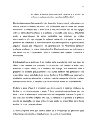 51



                     em relação à disciplina. Dum modo geral, culpam-se a si próprios, aos
                     professores, ou às características específicas da Matemática”.



Diante disso quando falamos em formas de ensino, é comum ouvir reclamações dos
alunos quanto a métodos de ensino dos professores, que as aulas são sempre
monótonas, o professor fala o aluno ouve e não passa disso, não há uma ligação
entre os conteúdos trabalhados e a realidade vivenciada pelos alunos, dificultando
assim   a   aprendizagem     de    certos    conteúdos      que     poderiam      ser   melhor
compreendidos. Ou seja, o papel do professor desta ciência é ajudar os alunos a
gostarem de Matemática e a desenvolverem auto-estima positiva, e que estudando
algumas causas das dificuldades na aprendizagem da Matemática consigam
melhores resultados no ensino desta disciplina. O educando deve ser estimulado a
ser tornar um ser independente, ativo e preparado para superar obstáculos e
dificuldades.


É indiscutível que o professor é um modelo para seus alunos, visto que estes os
vêem como pessoas que possuem conhecimentos, daí passam a tê-los como
exemplos a seguir, assim, se o professor não dialoga uma matemática bela e
presente no cotidiano provavelmente seus alunos também não perceberão esta
matemática vista e estudada desta forma. Conforme Brito (1996) para desenvolver
atividades escolares adequadas o professor precisa apresentar atitudes positivas
com relação ao ensino, à disciplina que vai ensinar aos alunos e à própria escola.


Portanto a peça chave é o professor que deve assumir o papel de mediador ou
facilitar do conhecimento para o aluno. O fazer pedagógico do professor tem que
levar o aluno a refletir que a matemática não está longe dele, mas que faz parte do
seu dia-a-dia de forma simples. Ou seja, o professor é o primeiro e o principal
agente da educação, ele deve antes de tudo gostar de matemática para depois
ensinar de forma clara aos alunos.


A última pergunta tinha por objetivo saber se a metodologia do professor pode
influenciar positivamente ou negativamente no ensino de matemática.
 