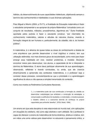 53



hábitos, do desenvolvimento de suas capacidades intelectuais, objetivando sempre o
domínio dos conhecimentos e habilidades e suas diversas aplicações.


Para Miguel e Miorim (2004, p.70-71), a finalidade da Educação matemática é fazer
o estudante compreender e se apropriar da própria Matemática “concebida como um
conjunto de resultados, métodos, procedimentos, algoritmos etc.” Outra finalidade
apontada pelos autores é fazer o estudante construir, “por intermédio do
conhecimento matemático, valores e atitudes de natureza diversa, visando à
formação integral do ser humano e, particularmente, do cidadão, isto é, do homem
público”.


A matemática, é o alicerce de quase todas as áreas do conhecimento e dotada de
uma arquitetura que permite desenvolver o nível cognitivo e criativo, tem sua
utilização defendida, nos mais diversos graus de escolaridade, como meio para fazer
emergir essa habilidade em criar, resolver problemas, e modelar. Devemos
encontrar meios para desenvolver, nos alunos, a capacidade de ler e interpretar o
domínio da Matemática. O aluno deve participar ativamente de sua aprendizagem,
observando, refletindo e tirando conclusões, ou ainda, que ele vivencie
dinamicamente a apreensão dos conteúdos matemáticos, e o professor seja o
condutor desse processo, conscientizando-se que a prioridade é a aprendizagem
significativa do aluno e não apenas a simples transmissão do conteúdo.

Como nos mostra os Parâmetros Curriculares Nacionais:


                     “(...) a matemática pode dar sua contribuição à formação do cidadão ao
                     desenvolver metodologias que enfatizem a construção de estratégias, a
                     comprovação e justificativa de resultados, a criatividade, a iniciativa pessoal,
                     o trabalho coletivo e a autonomia advinda da confiança na própria
                     capacidade para enfrentar desafios”. (PCN, Brasil, 1998)


Um ensino em que esta disciplina é vista relacionada ao mundo real, com aplicações
em situações do cotidiano, não como algo abstrato e sem utilidade. Se o professor é
capaz de oferecer o ensino da matemática de forma dinâmica, atrativa e criativa, tem
em mãos uma arma valiosa para desenvolver no educando o pensamento crítico, a
 