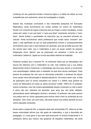 54



confiança em seu potencial mental e raciocínio lógico e o hábito de utilizar as suas
competências com autonomia, senso de investigação e criação.


Apesar das mudanças curriculares e das crescentes pesquisas em Educação
Matemática, ainda encontramos em muitas escolas um ensino de matemática
focado num conjunto de regras e técnicas para se chegar a certos resultados, muitas
vezes sem saber “o por que fazer” e “para que fazer” importando somente o “como
fazer”, dando ênfase a quantidades de exercícios que se resumem somente em
calcular. Ainda encontramos vários professores que muitas vezes “ensinam” sem
saber o real significado do que se está pretendendo ensinar e consequentemente
encontramos aluno sem o real interesse em aprender, pois ele acredita que isso não
lhe servirá para nada, que a matemática é para um grupo restrito de pessoas
designadas como “gênios” que se preocupam em perpetuar a forma de uma
matemática “platônica”, ligada ao mundo das idéias distante da realidade.


Podemos analisar que a docente P4, na entrevista relata que as dificuldades dos
alunos ela relaciona com a matemática na vida, mas notamos que a sua prática
desenvolvida ainda é tradicional, a metodologia não leva seus alunos a construírem
uma aprendizagem voltada para a realidade na qual seus alunos participam. Essa
postura do professor faz com que os educandos entendam o processo de estudo
como sendo mera memorização e desestimulando-os. Um ensino assim com “a falta
de aplicações para os temas estudados em classe é o defeito mais gritante do
ensino da Matemática em todas as séries escolares” (LIMA, 1999 p.6). O professor
ensina conteúdos, mas não mostra aplicabilidade desses conteúdos na vida e assim
o aluno não tem interesse em aprender, pois acha que não terão utilidade,
apresentando assim defasagens durante o processo. O professor não pode exercer
sua prática sem se “achar capacitado para ensinar certo e bem os conteúdos de sua
disciplina”, bem como, por outro lado, não pode reduzir sua prática docente ao puro
ensino daqueles conteúdos.


Ainda sobre a pergunta três, a resposta dada pelo entrevistado P3, refere-se ao fato
desse entrevistado afirmar que não gosta de matemática, e que é licenciado em
pedagogia, e o mais grave é que este está lecionando no ensino fundamental II. A
professora afirma que mesmo não gostando da disciplina matemática, ela tenta
 