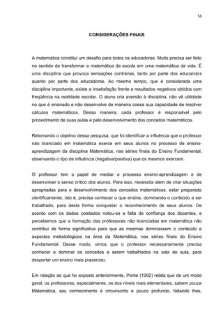 56



                            CONSIDERAÇÕES FINAIS




A matemática constitui um desafio para todos os educadores. Muito precisa ser feito
no sentido de transformar a matemática da escola em uma matemática da vida. É
uma disciplina que provoca sensações contrárias, tanto por parte dos educandos
quanto por parte dos educadores. Ao mesmo tempo, que é considerada uma
disciplina importante, existe a insatisfação frente a resultados negativos obtidos com
freqüência na realidade escolar. O aluno cria aversão à disciplina, não vê utilidade
no que é ensinado e não desenvolve de maneira coesa sua capacidade de resolver
cálculos matemáticos. Dessa maneira, cada professor é responsável pelo
procedimento de suas aulas e pelo desenvolvimento dos conceitos matemáticos.


Retomando o objetivo dessa pesquisa, que foi identificar a influência que o professor
não licenciado em matemática exerce em seus alunos no processo de ensino-
aprendizagem da disciplina Matemática, nas séries finais do Ensino Fundamental,
observando o tipo de influência (negativa/positiva) que os mesmos exercem.


O professor tem o papel de mediar o processo ensino-aprendizagem e de
desenvolver o senso crítico dos alunos. Para isso, necessita além de criar situações
apropriadas para o desenvolvimento dos conceitos matemáticos, estar preparado
cientificamente, isto é, precisa conhecer o que ensina, dominando o conteúdo a ser
trabalhado, para desta forma conquistar o reconhecimento de seus alunos. De
acordo com os dados coletados notou-se a falta de confiança dos docentes, e
percebemos que a formação das professoras não licenciadas em matemática não
contribui de forma significativa para que as mesmas dominassem o conteúdo e
aspectos metodológicos na área da Matemática, nas séries finais do Ensino
Fundamental. Desse modo, vimos que o professor necessariamente precisa
conhecer e dominar os conceitos a serem trabalhados na sala de aula, para
despertar um ensino mais prazeroso.


Em relação ao que foi exposto anteriormente, Ponte (1992) relata que de um modo
geral, os professores, especialmente, os dos níveis mais elementares, sabem pouca
Matemática, seu conhecimento é circunscrito e pouco profundo, faltando lhes,
 