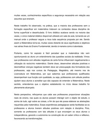 57



muitas vezes, conhecimentos específicos e segurança necessária em relação aos
assuntos que ensinam.


Neste trabalho foi observado, na prática, que a maioria dos professores sem a
formação especificar em matemática tratavam os conteúdos dessa disciplina de
forma superficial e desarticulada. O livro didático acabava sendo na maioria das
vezes, o único material didático disponível utilizado em sala de aula, tornando-se um
manual onde o professor seguia a risca toda sequência proposta por ele. Sendo
assim a Matemática torna-se, muitas vezes distante de seus significados e objetivos
nas séries finais do Ensino Fundamental, devido à maneira como é abordada.


Portanto, como foi exposto é fácil perceber que a matemática não vem
oportunizando ao aluno um entendimento das questões sociais da realidade. Vimos
que professores com atitudes negativas de certa forma influenciam negativamente a
utilização do raciocínio matemático. Diante disso, desenvolver atitudes positivas e
desmistificar crenças negativas também deve ser preocupação dos formadores dos
professores, seja nos cursos de Pedagogia, Magistério, até mesmo nos de
Licenciatura em Matemática, por que sabemos que profissionais qualificados
desempenham sua função com qualidade, ou seja, professores com atitude positiva
ajudam seus alunos a acreditar que são capazes de entender a Matemática. Neste
sentido, entendemos que o objetivo estabelecido no início desse trabalho foi
plenamente alcançado.


Nesta perspectiva, reforçamos que cabe aos professores proporcionar situações
reais de ensino, nas quais os alunos possam interagir com o objeto de estudo, e
acima de tudo, agir sobre as coisas, a fim de que ele possa elaborar as abstrações
requeridas pela matemática. Essas experiências pedagógicas serão facilitadas se os
professores e alunos tiverem atitudes positivas com relação à disciplina. Pois,
somente os professores com tais atitudes é que encorajam os seus alunos a
independência, gerando a autonomia na construção de um saber crítico e reflexivo,
favorecendo as transformações.
 