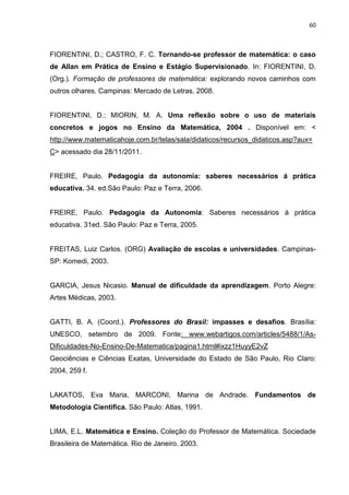 60



FIORENTINI, D.; CASTRO, F. C. Tornando-se professor de matemática: o caso
de Allan em Prática de Ensino e Estágio Supervisionado. In: FIORENTINI, D.
(Org.). Formação de professores de matemática: explorando novos caminhos com
outros olhares. Campinas: Mercado de Letras, 2008.


FIORENTINI, D.; MIORIN, M. A. Uma reflexão sobre o uso de materiais
concretos e jogos no Ensino da Matemática, 2004 . Disponível em: <
http://www.matematicahoje.com.br/telas/sala/didaticos/recursos_didaticos.asp?aux=
C> acessado dia 28/11/2011.


FREIRE, Paulo. Pedagogia da autonomia: saberes necessários á prática
educativa. 34. ed.São Paulo: Paz e Terra, 2006.


FREIRE, Paulo. Pedagogia da Autonomia: Saberes necessários à prática
educativa. 31ed. São Paulo: Paz e Terra, 2005.


FREITAS, Luiz Carlos. (ORG) Avaliação de escolas e universidades. Campinas-
SP: Komedi, 2003.


GARCIA, Jesus Nicasio. Manual de dificuldade da aprendizagem. Porto Alegre:
Artes Médicas, 2003.


GATTI, B. A. (Coord.). Professores do Brasil: impasses e desafios. Brasília:
UNESCO, setembro de 2009. Fonte: www.webartigos.com/articles/5488/1/As-
Dificuldades-No-Ensino-De-Matematica/pagina1.html#ixzz1HuyyE2vZ
Geociências e Ciências Exatas, Universidade do Estado de São Paulo, Rio Claro:
2004, 259 f.


LAKATOS, Eva Maria, MARCONI, Marina de Andrade. Fundamentos de
Metodologia Cientifica. São Paulo: Atlas, 1991.


LIMA, E.L. Matemática e Ensino. Coleção do Professor de Matemática. Sociedade
Brasileira de Matemática. Rio de Janeiro. 2003.
 