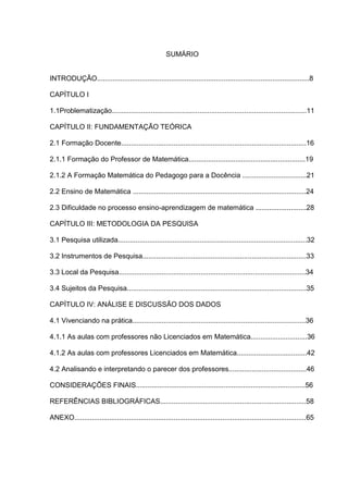 SUMÁRIO


INTRODUÇÃO.............................................................................................................8

CAPÍTULO I

1.1Problematização....................................................................................................11

CAPÍTULO II: FUNDAMENTAÇÃO TEÓRICA

2.1 Formação Docente...............................................................................................16

2.1.1 Formação do Professor de Matemática............................................................19

2.1.2 A Formação Matemática do Pedagogo para a Docência .................................21

2.2 Ensino de Matemática .........................................................................................24

2.3 Dificuldade no processo ensino-aprendizagem de matemática ..........................28

CAPÍTULO III: METODOLOGIA DA PESQUISA

3.1 Pesquisa utilizada.................................................................................................32

3.2 Instrumentos de Pesquisa....................................................................................33

3.3 Local da Pesquisa................................................................................................34

3.4 Sujeitos da Pesquisa............................................................................................35

CAPÍTULO IV: ANÁLISE E DISCUSSÃO DOS DADOS

4.1 Vivenciando na prática.........................................................................................36

4.1.1 As aulas com professores não Licenciados em Matemática.............................36

4.1.2 As aulas com professores Licenciados em Matemática....................................42

4.2 Analisando e interpretando o parecer dos professores........................................46

CONSIDERAÇÕES FINAIS.......................................................................................56

REFERÊNCIAS BIBLIOGRÁFICAS...........................................................................58

ANEXO.......................................................................................................................65
 